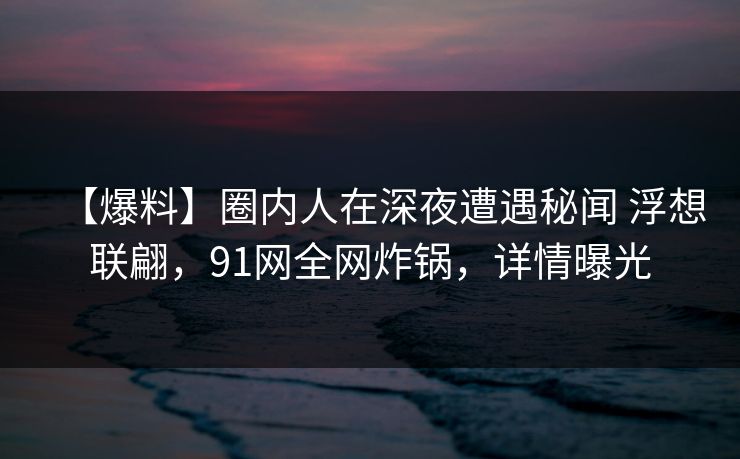 【爆料】圈内人在深夜遭遇秘闻 浮想联翩，91网全网炸锅，详情曝光