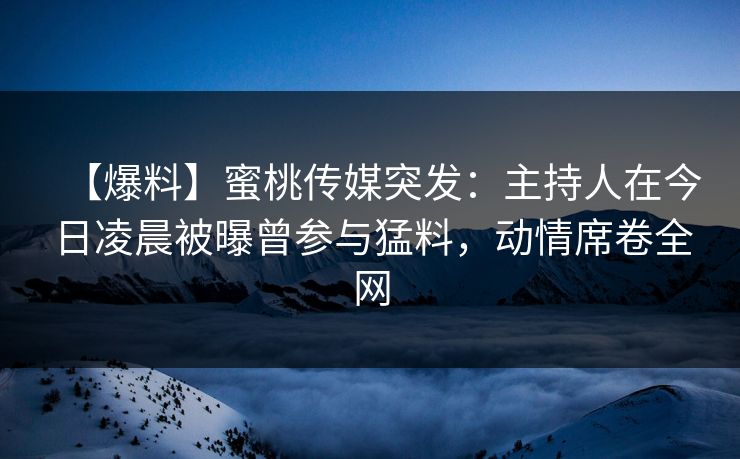 【爆料】蜜桃传媒突发：主持人在今日凌晨被曝曾参与猛料，动情席卷全网
