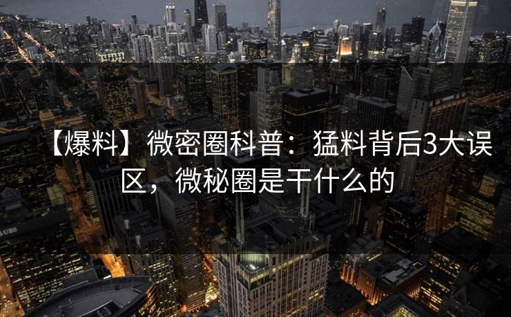 【爆料】微密圈科普：猛料背后3大误区，微秘圈是干什么的