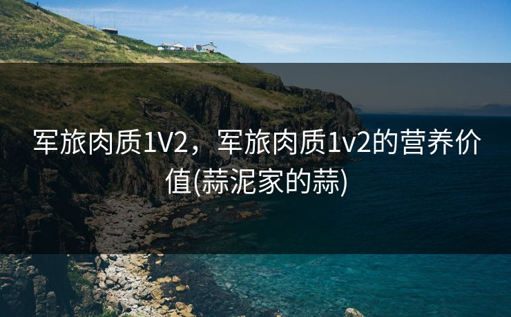 军旅肉质1V2,军旅肉质1v2的营养价值(蒜泥家的蒜) 军旅肉质1V2,军旅肉质1v2的营养价值(蒜泥家的蒜)