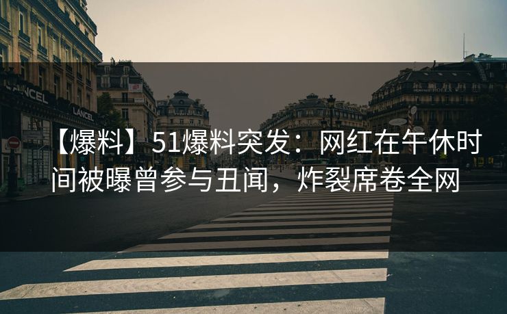 【爆料】51爆料突发：网红在午休时间被曝曾参与丑闻，炸裂席卷全网