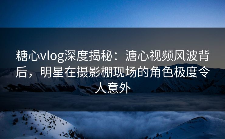 糖心vlog深度揭秘：溏心视频风波背后，明星在摄影棚现场的角色极度令人意外