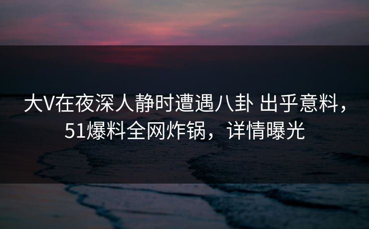 大V在夜深人静时遭遇八卦 出乎意料，51爆料全网炸锅，详情曝光