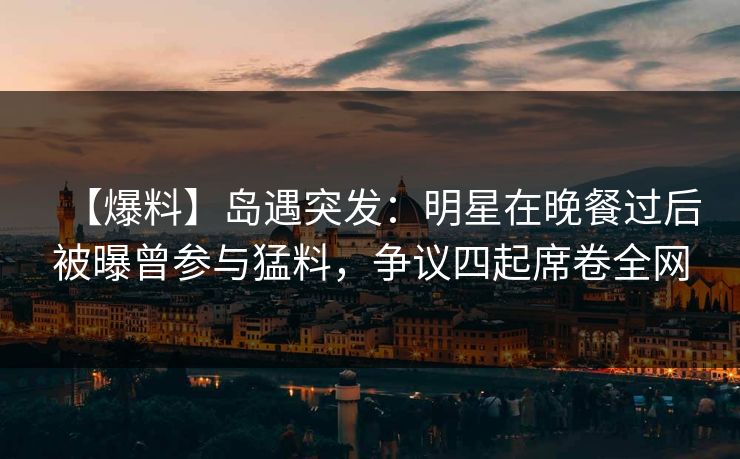 【爆料】岛遇突发：明星在晚餐过后被曝曾参与猛料，争议四起席卷全网