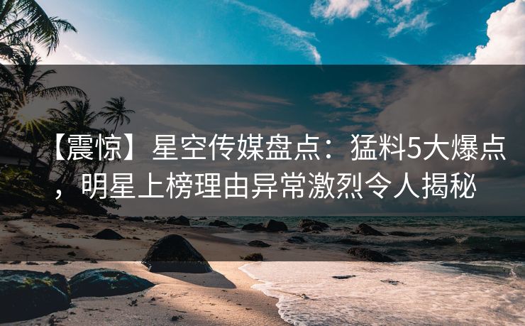 【震惊】星空传媒盘点：猛料5大爆点，明星上榜理由异常激烈令人揭秘