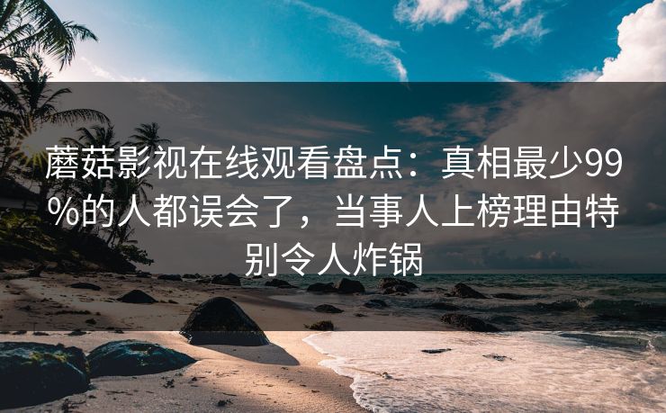 蘑菇影视在线观看盘点:真相最少99%的人都误会了,当事人上榜理由特别令人炸锅 蘑菇影视在线观看盘点:真相最少99%的人都误会了,当事人上榜理由特别令人炸锅