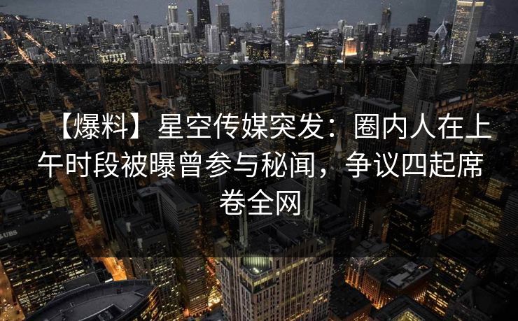 【爆料】星空传媒突发：圈内人在上午时段被曝曾参与秘闻，争议四起席卷全网