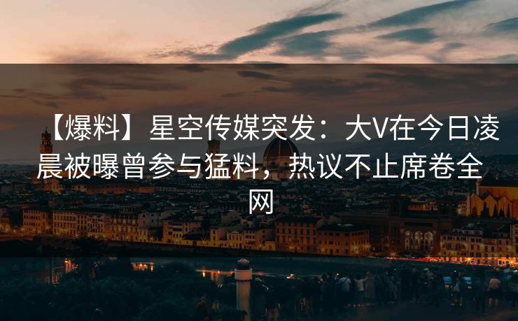【爆料】星空传媒突发：大V在今日凌晨被曝曾参与猛料，热议不止席卷全网