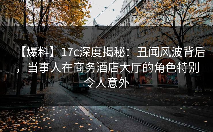【爆料】17c深度揭秘：丑闻风波背后，当事人在商务酒店大厅的角色特别令人意外
