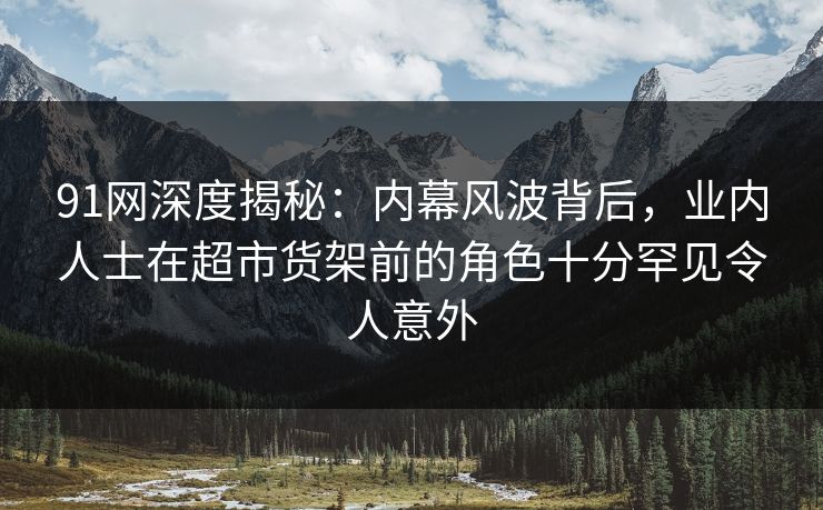 91网深度揭秘：内幕风波背后，业内人士在超市货架前的角色十分罕见令人意外