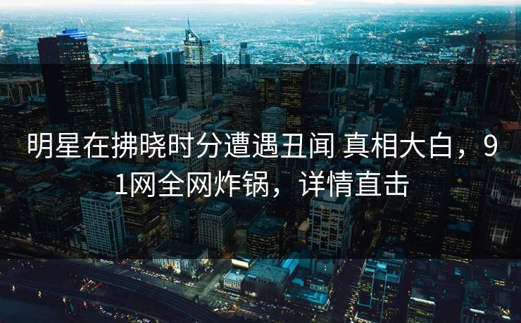 明星在拂晓时分遭遇丑闻 真相大白，91网全网炸锅，详情直击