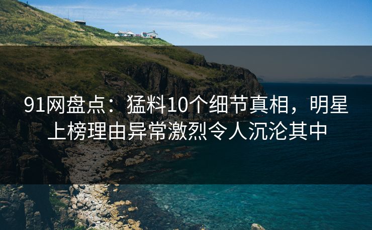 91网盘点：猛料10个细节真相，明星上榜理由异常激烈令人沉沦其中