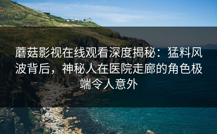 蘑菇影视在线观看深度揭秘：猛料风波背后，神秘人在医院走廊的角色极端令人意外