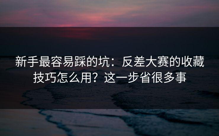 新手最容易踩的坑：反差大赛的收藏技巧怎么用？这一步省很多事