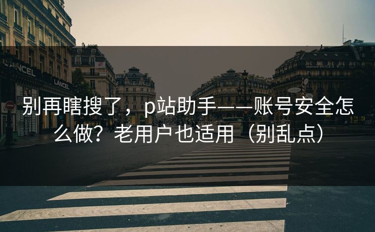别再瞎搜了，p站助手——账号安全怎么做？老用户也适用（别乱点）