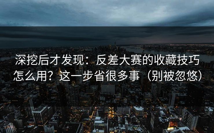 深挖后才发现：反差大赛的收藏技巧怎么用？这一步省很多事（别被忽悠）