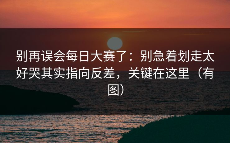 别再误会每日大赛了：别急着划走太好哭其实指向反差，关键在这里（有图）