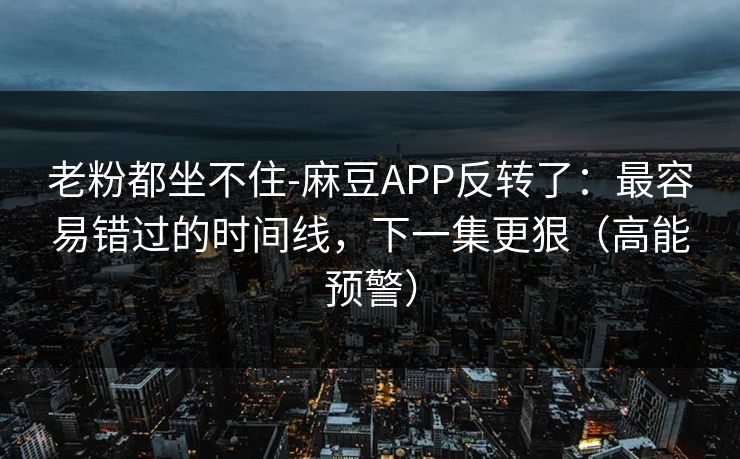 老粉都坐不住-麻豆APP反转了：最容易错过的时间线，下一集更狠（高能预警）