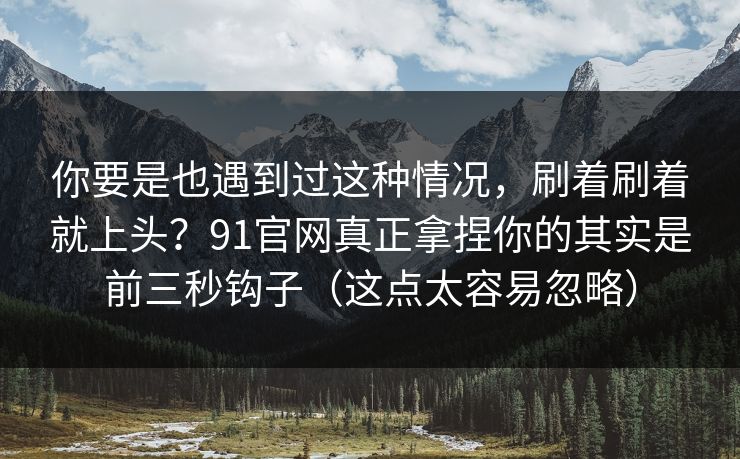 你要是也遇到过这种情况，刷着刷着就上头？91官网真正拿捏你的其实是前三秒钩子（这点太容易忽略）