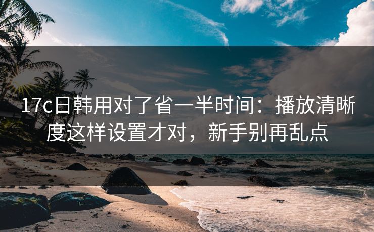 17c日韩用对了省一半时间：播放清晰度这样设置才对，新手别再乱点