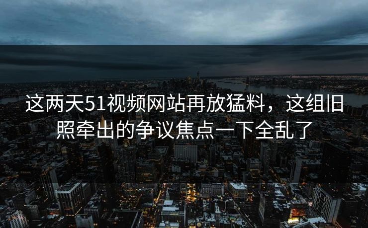 这两天51视频网站再放猛料，这组旧照牵出的争议焦点一下全乱了
