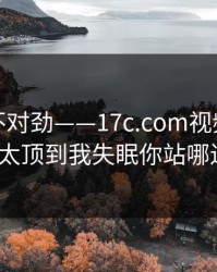 越看越不对劲——17c.com视频分享这波太顶到我失眠你站哪边？