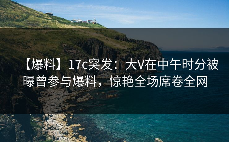 【爆料】17c突发：大V在中午时分被曝曾参与爆料，惊艳全场席卷全网
