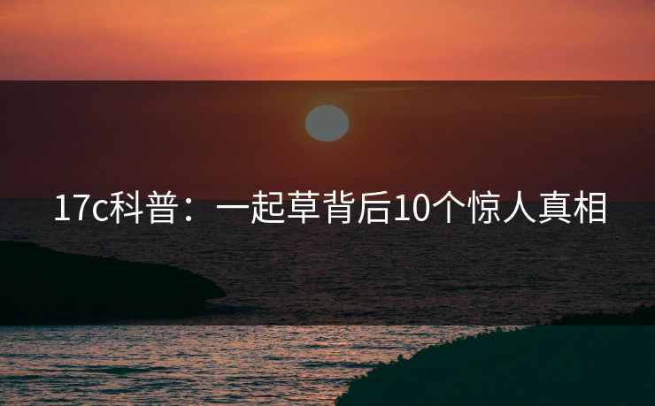 17c科普：一起草背后10个惊人真相