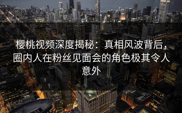 樱桃视频深度揭秘：真相风波背后，圈内人在粉丝见面会的角色极其令人意外