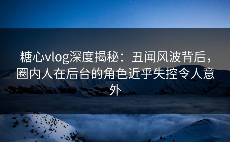 糖心vlog深度揭秘:丑闻风波背后,圈内人在后台的角色近乎失控令人意外 糖心vlog深度揭秘:丑闻风波背后,圈内人在后台的角色近乎失控令人意外