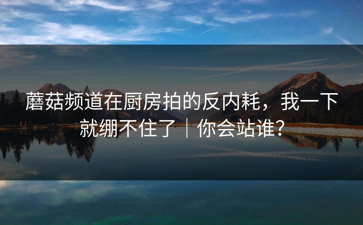 蘑菇频道在厨房拍的反内耗,我一下就绷不住了|你会站谁? 蘑菇频道在厨房拍的反内耗,我一下就绷不住了|你会站谁?