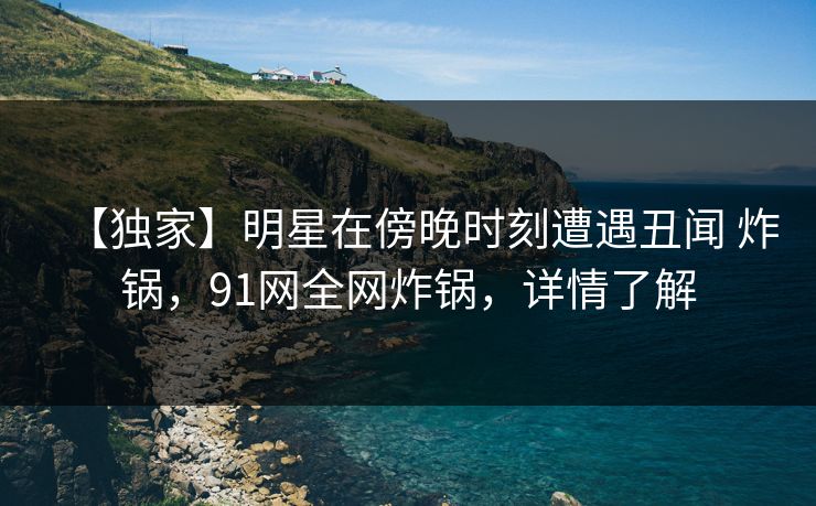 【独家】明星在傍晚时刻遭遇丑闻 炸锅,91网全网炸锅,详情了解 【独家】明星在傍晚时刻遭遇丑闻 炸锅,91网全网炸锅,详情了解