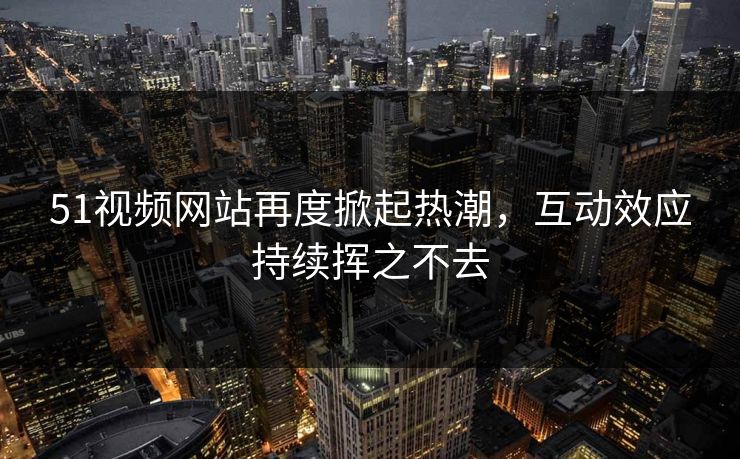 51视频网站再度掀起热潮,互动效应持续挥之不去 51视频网站再度掀起热潮,互动效应持续挥之不去